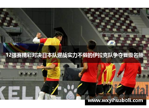 12强赛精彩对决日本队迎战实力不俗的伊拉克队争夺晋级名额