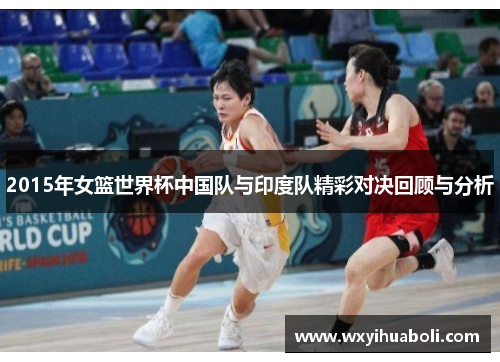 2015年女篮世界杯中国队与印度队精彩对决回顾与分析