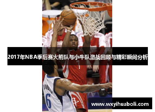 2017年NBA季后赛火箭队与小牛队激战回顾与精彩瞬间分析