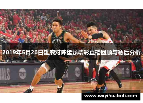 2019年5月26日雄鹿对阵猛龙精彩直播回顾与赛后分析