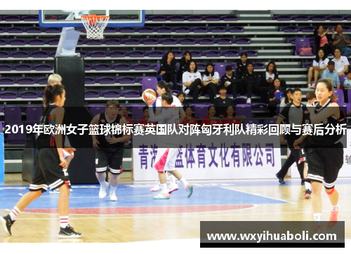 2019年欧洲女子篮球锦标赛英国队对阵匈牙利队精彩回顾与赛后分析