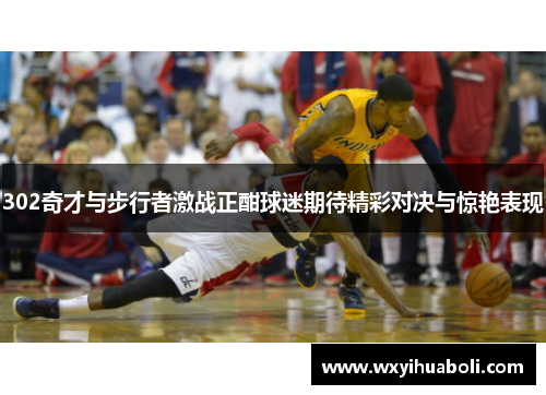 302奇才与步行者激战正酣球迷期待精彩对决与惊艳表现