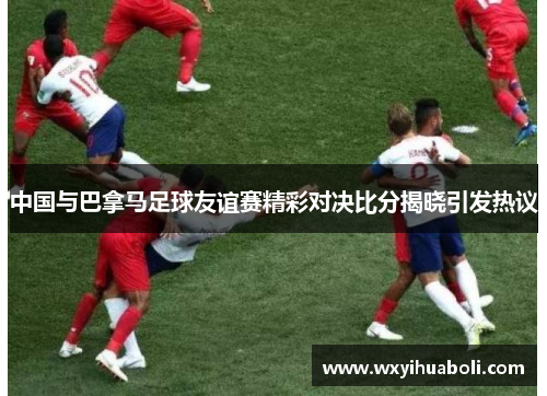 中国与巴拿马足球友谊赛精彩对决比分揭晓引发热议